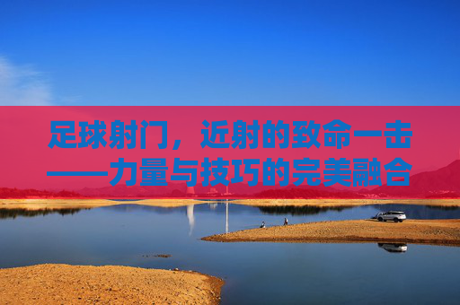 足球射门，近射的致命一击——力量与技巧的完美融合