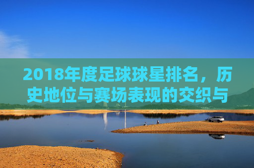 2018年度足球球星排名，历史地位与赛场表现的交织与碰撞，2018年度足球球星排名，历史地位与赛场表现的交织碰撞