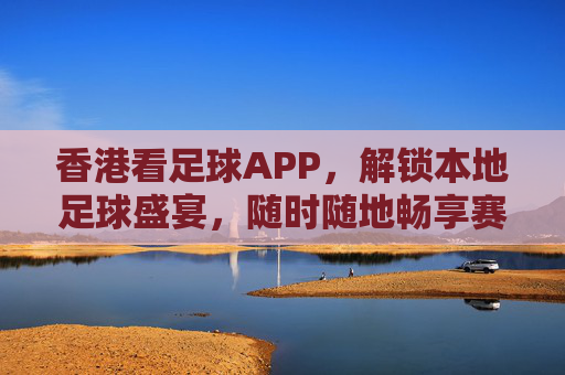 香港看足球APP，解锁本地足球盛宴，随时随地畅享赛事激情，香港看足球APP，解锁本地足球盛宴，随时随地畅享赛事激情