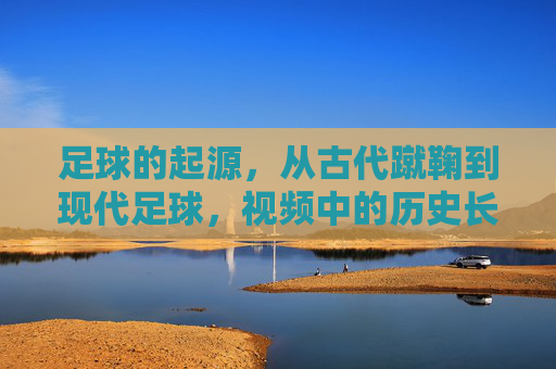 足球的起源,从古代蹴鞠到现代足球,视频中的历史长河与演变轨迹,足球起源,从古代蹴鞠到现代足球的历史演变与轨迹