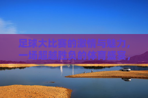 足球大比赛的激情与魅力，一场超越胜负的体育盛宴，足球大比赛的激情与魅力，一场超越胜负的体育盛宴