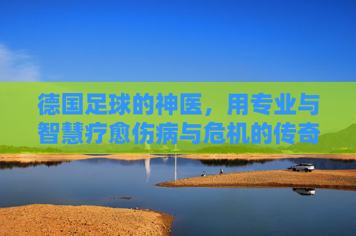 德国足球的神医，用专业与智慧疗愈伤病与危机的传奇，德国足球的神医，用专业与智慧疗愈伤病与危机的传奇