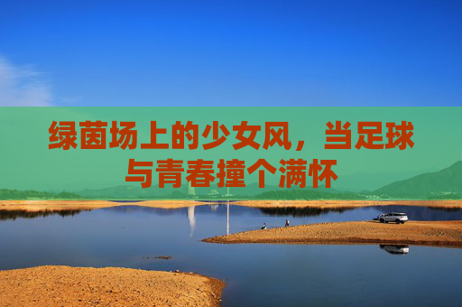 绿茵场上的少女风,当足球与青春撞个满怀