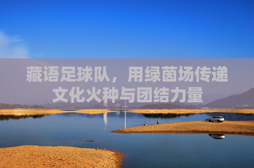 藏语足球队,用绿茵场传递文化火种与团结力量