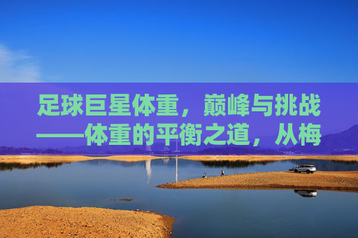 足球巨星体重,巅峰与挑战——体重的平衡之道,从梅西的轻盈到C罗的健壮,巨星们的体重管理故事