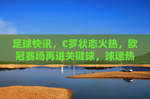足球快讯，C罗状态火热，欧冠赛场再进关键球，球迷热议神级发挥，C罗欧冠状态火热再进关键球 球迷热议神级发挥