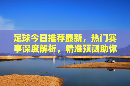 足球今日推荐最新,热门赛事深度解析,精准预测助你把握胜机