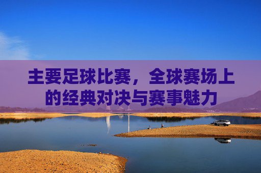 主要足球比赛,全球赛场上的经典对决与赛事魅力