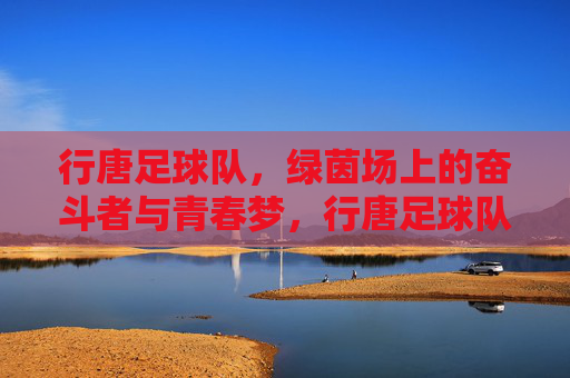 行唐足球队,绿茵场上的奋斗者与青春梦,行唐足球队,绿茵场上的奋斗者与青春梦