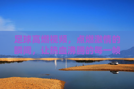 足球高燃视频，点燃激情的瞬间，让热血沸腾的每一帧都成为永恒