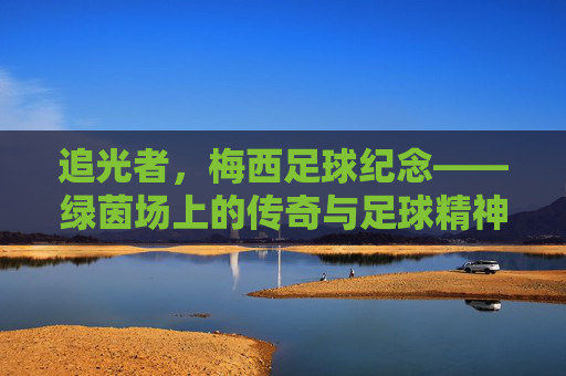 追光者，梅西足球纪念——绿茵场上的传奇与足球精神的永恒回响