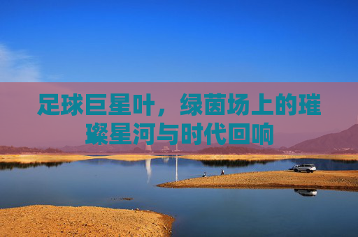 足球巨星叶，绿茵场上的璀璨星河与时代回响