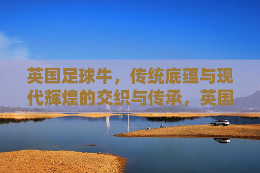 英国足球牛，传统底蕴与现代辉煌的交织与传承，英国足球，传统底蕴与现代辉煌的交织与传承