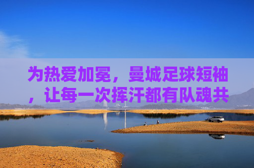 为热爱加冕,曼城足球短袖,让每一次挥汗都有队魂共鸣,为热爱加冕,曼城足球短袖,每一次挥汗都有队魂共鸣