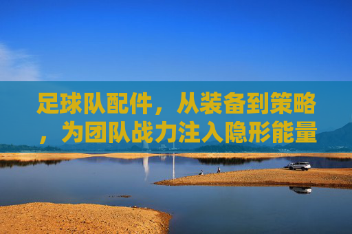 足球队配件,从装备到策略,为团队战力注入隐形能量