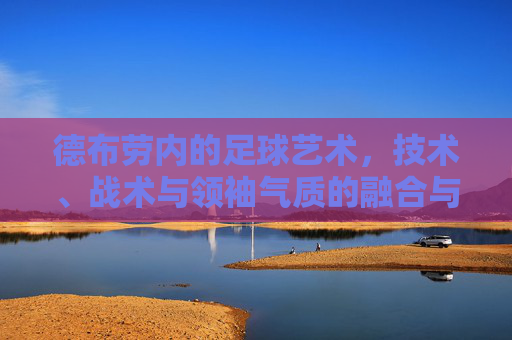 德布劳内的足球艺术,技术、战术与领袖气质的融合与升华