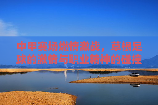 中甲赛场燃情激战,草根足球的激情与职业精神的碰撞