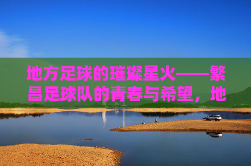 地方足球的璀璨星火——繁昌足球队的青春与希望，地方足球的璀璨星火——繁昌足球队的青春与希望