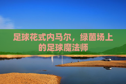 足球花式内马尔,绿茵场上的足球魔法师