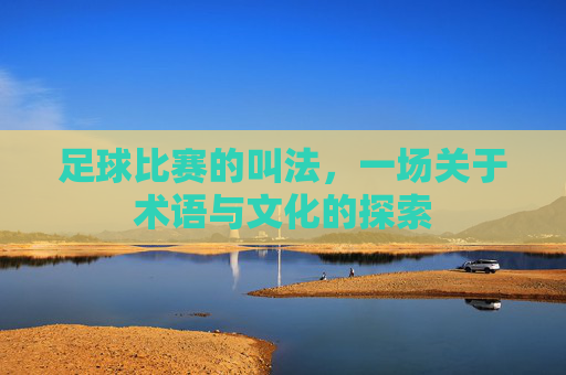 足球比赛的叫法,一场关于术语与文化的探索
