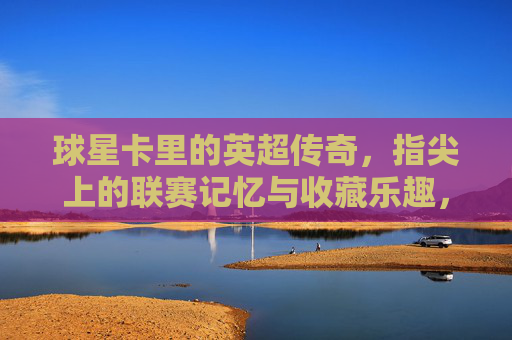 球星卡里的英超传奇，指尖上的联赛记忆与收藏乐趣，球星卡里的英超传奇，指尖上的联赛记忆与收藏乐趣