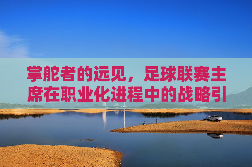 掌舵者的远见，足球联赛主席在职业化进程中的战略引领与时代担当，掌舵者的远见，足球联赛主席在职业化进程中的战略引领与时代担当