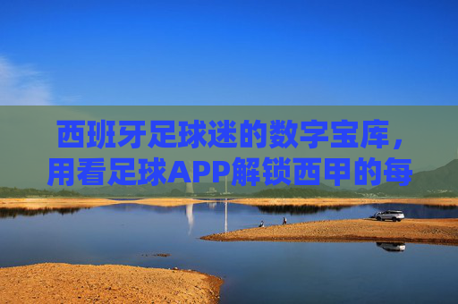 西班牙足球迷的数字宝库,用看足球APP解锁西甲的每一个精彩瞬间
