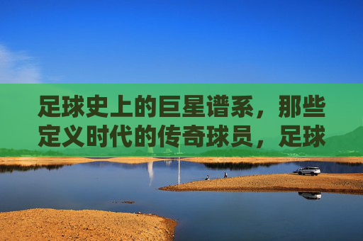 足球史上的巨星谱系，那些定义时代的传奇球员，足球史上的巨星谱系，那些定义时代的传奇球员