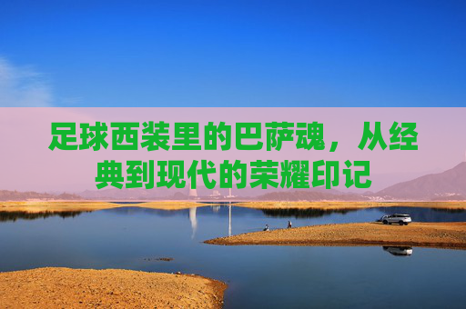 足球西装里的巴萨魂,从经典到现代的荣耀印记