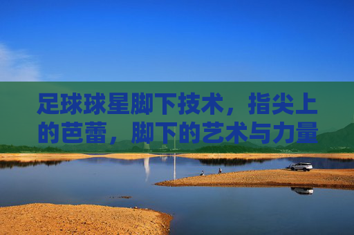 足球球星脚下技术,指尖上的芭蕾,脚下的艺术与力量