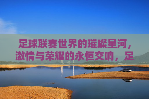 足球联赛世界的璀璨星河，激情与荣耀的永恒交响，足球联赛世界的璀璨星河，激情与荣耀的永恒交响