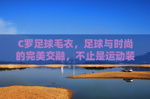 C罗足球毛衣,足球与时尚的完美交融,不止是运动装备,更是足球文化的潮流符号