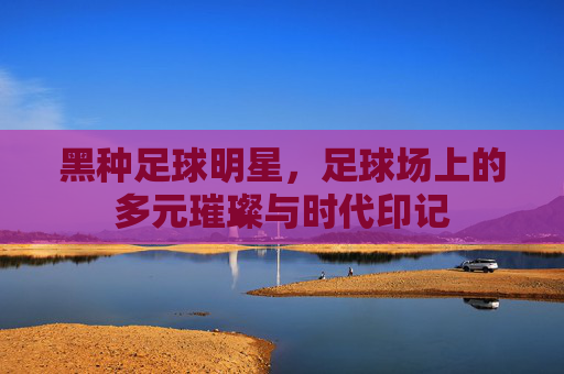 黑种足球明星，足球场上的多元璀璨与时代印记
