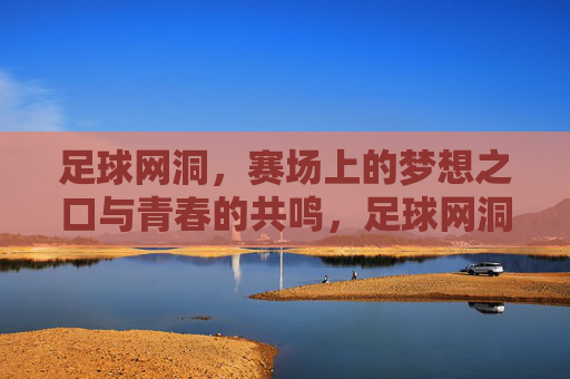足球网洞,赛场上的梦想之口与青春的共鸣,足球网洞,赛场上的梦想之口与青春的共鸣