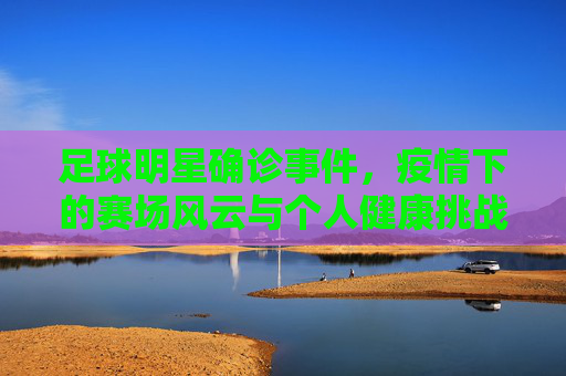 足球明星确诊事件，疫情下的赛场风云与个人健康挑战