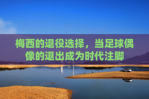梅西的退役选择，当足球偶像的退出成为时代注脚