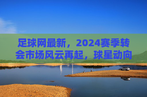 足球网最新,2024赛季转会市场风云再起,球星动向与赛事前瞻深度解析