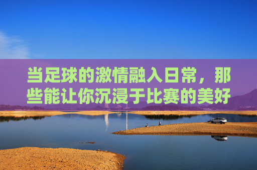 当足球的激情融入日常，那些能让你沉浸于比赛的美好时刻
