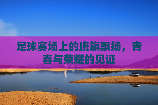 足球赛场上的班旗飘扬,青春与荣耀的见证