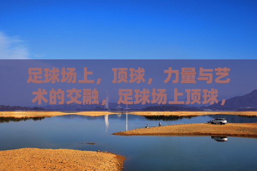 足球场上，顶球，力量与艺术的交融，足球场上顶球，力量与艺术的交融
