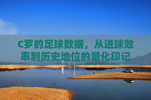 C罗的足球数据，从进球效率到历史地位的量化印记