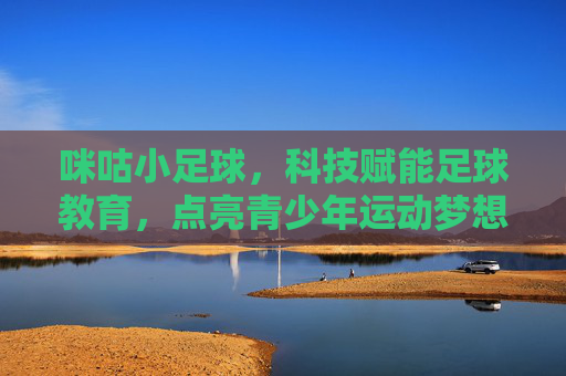 咪咕小足球,科技赋能足球教育,点亮青少年运动梦想,咪咕小足球,科技赋能足球教育,点亮青少年运动梦想