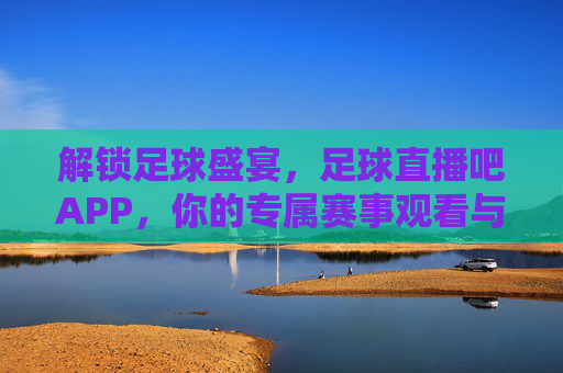 解锁足球盛宴，足球直播吧APP，你的专属赛事观看与数据分析神器
