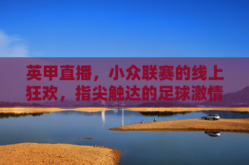 英甲直播，小众联赛的线上狂欢，指尖触达的足球激情，英甲直播，小众联赛的线上狂欢，指尖触达足球激情