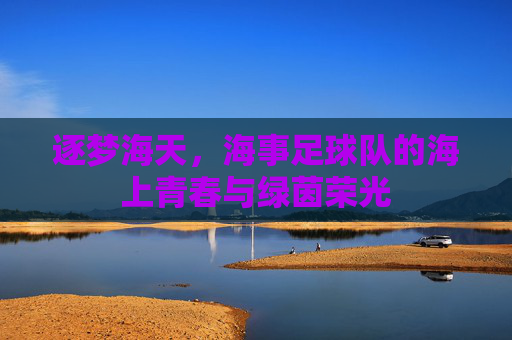 逐梦海天,海事足球队的海上青春与绿茵荣光