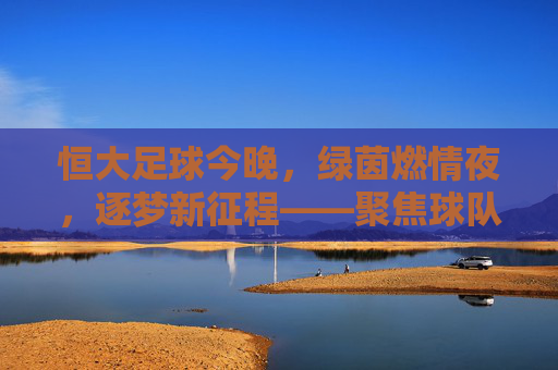 恒大足球今晚,绿茵燃情夜,逐梦新征程——聚焦球队最新动态与比赛看点