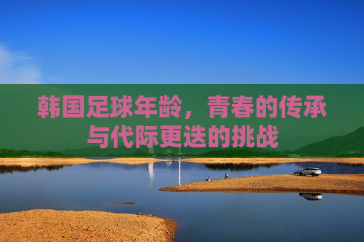韩国足球年龄，青春的传承与代际更迭的挑战