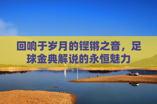 回响于岁月的铿锵之音,足球金典解说的永恒魅力