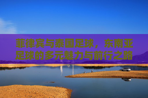 菲律宾与泰国足球,东南亚足球的多元魅力与前行之路,菲律宾与泰国足球,东南亚足球的多元魅力与前行之路