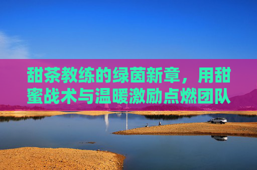 甜茶教练的绿茵新章,用甜蜜战术与温暖激励点燃团队激情,甜茶教练的绿茵新章,用甜蜜战术与温暖激励点燃团队激情
